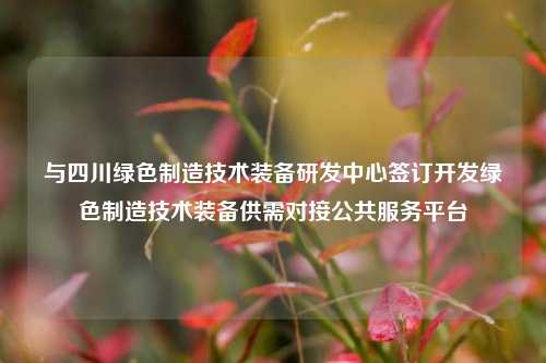 与四川绿色制造技术装备研发中心签订开发绿色制造技术装备供需对接公共服务平台