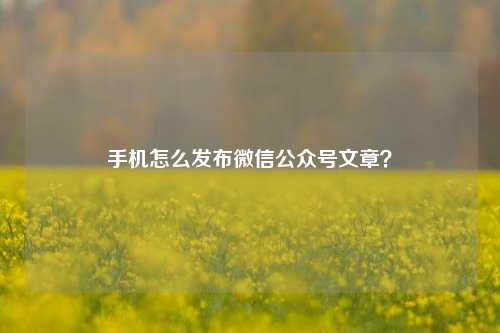 手机怎么发布微信公众号文章？