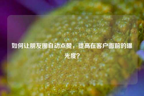 如何让朋友圈自动点赞，提高在客户面前的曝光度？