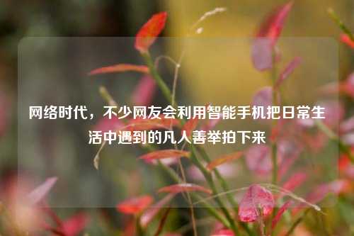网络时代，不少网友会利用智能手机把日常生活中遇到的凡人善举拍下来