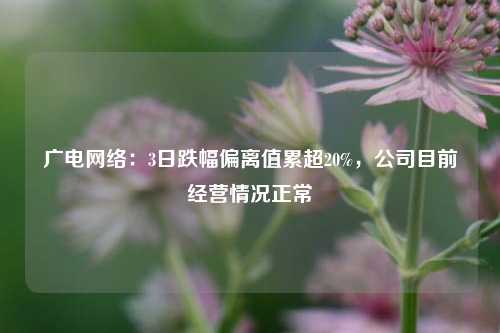 广电网络：3日跌幅偏离值累超20%，公司目前经营情况正常