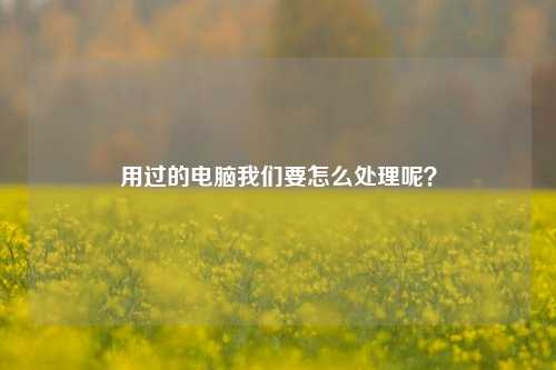 用过的电脑我们要怎么处理呢？