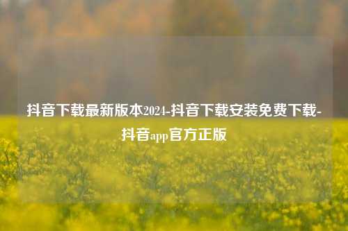 抖音下载最新版本2024-抖音下载安装免费下载-抖音app官方正版