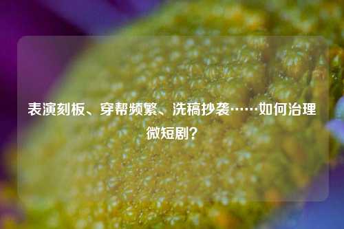 表演刻板、穿帮频繁、洗稿抄袭……如何治理微短剧？