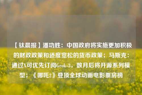 【钛晨报】潘功胜：中国政府将实施更加积极的财政政策和适度宽松的货币政策；马斯克：通过X可优先订阅Grok-3，数月后将开源系列模型；《哪吒2》登顶全球动画电影票房榜