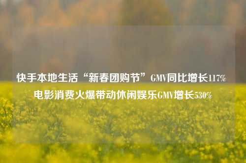 快手本地生活“新春团购节”GMV同比增长117% 电影消费火爆带动休闲娱乐GMV增长530%