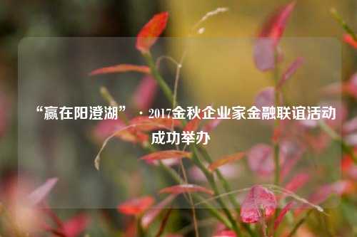 “赢在阳澄湖”·2017金秋企业家金融联谊活动 成功举办