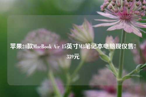 苹果24款MacBook Air 15英寸M3笔记本电脑现仅售7339元
