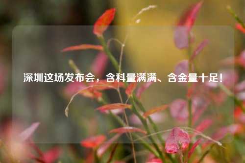 深圳这场发布会，含科量满满、含金量十足！
