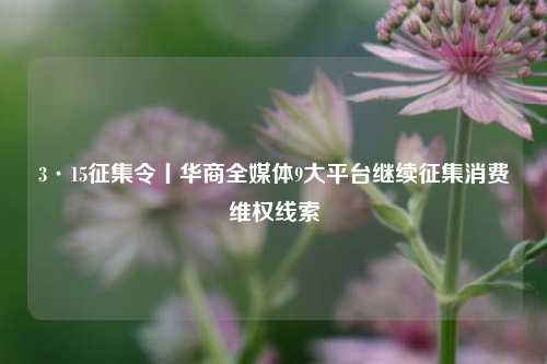 3·15征集令丨华商全媒体9大平台继续征集消费维权线索