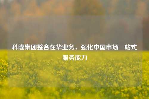 科隆集团整合在华业务，强化中国市场一站式服务能力