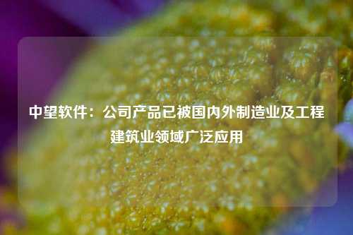 中望软件：公司产品已被国内外制造业及工程建筑业领域广泛应用