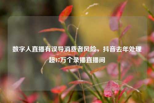 数字人直播有误导消费者风险，抖音去年处理超17万个录播直播间