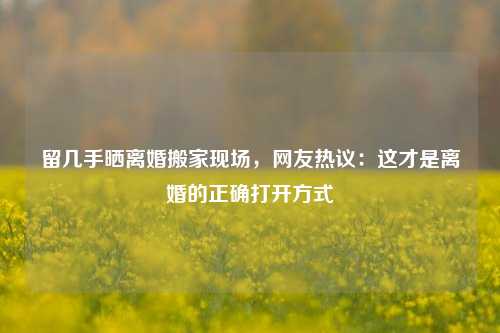 留几手晒离婚搬家现场，网友热议：这才是离婚的正确打开方式