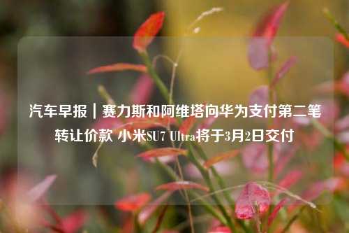 汽车早报｜赛力斯和阿维塔向华为支付第二笔转让价款 小米SU7 Ultra将于3月2日交付