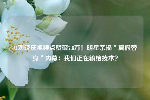 AI刘晓庆视频点赞破7.8万！明星亲揭＂真假替身＂内幕：我们正在输给技术？
