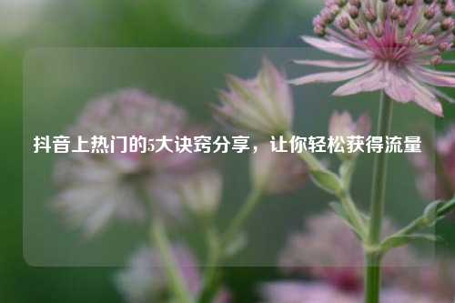 抖音上热门的5大诀窍分享，让你轻松获得流量