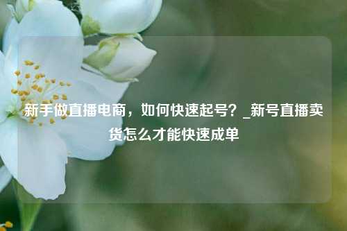 新手做直播电商，如何快速起号？_新号直播卖货怎么才能快速成单