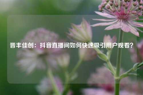 晋丰佳创：抖音直播间如何快速吸引用户观看？
