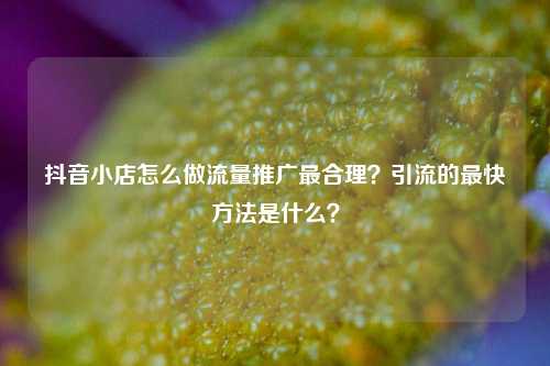 抖音小店怎么做流量推广最合理？引流的最快方法是什么？