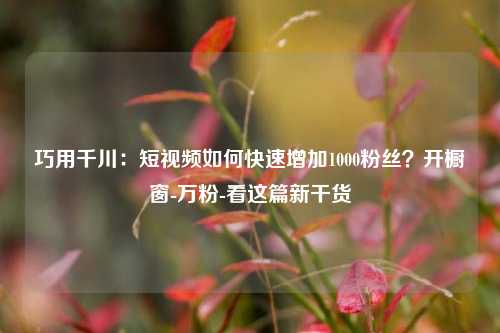 巧用千川：短视频如何快速增加1000粉丝？开橱窗-万粉-看这篇新干货