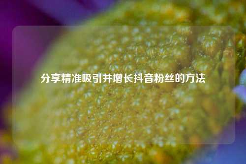 分享精准吸引并增长抖音粉丝的方法
