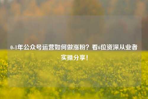 0-1年公众号运营如何做涨粉？看6位资深从业者实操分享！